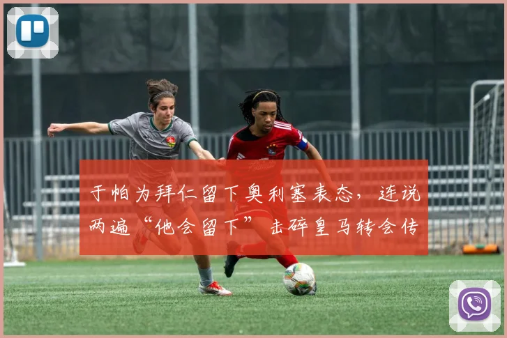 于帕为拜仁留下奥利塞表态，连说两遍“他会留下”击碎皇马转会传闻，球队2026计划浮现