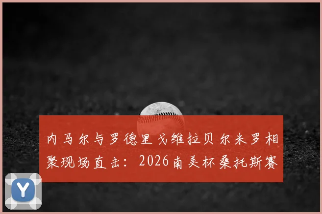 内马尔与罗德里戈维拉贝尔米罗相聚现场直击:2026南美杯桑托斯赛况、球星观赛互动高清图集及背后故事
