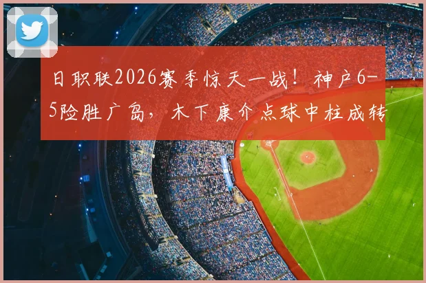日职联2026赛季惊天一战!神户6-5险胜广岛,木下康介点球中柱成转折,比赛全过程详解