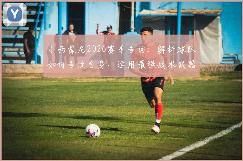 小西蒙尼2026赛季专访:解析球队如何专注自身,运用最强战术武器击败对手的关键策略
