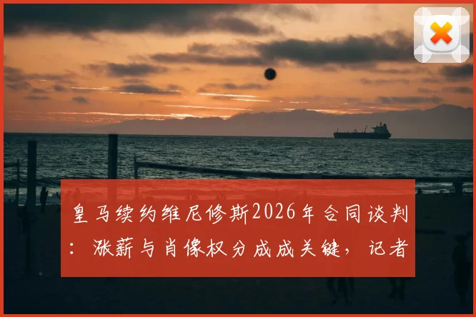 皇马续约维尼修斯2026年合同谈判：涨薪与肖像权分成成关键，记者爆料最新僵局