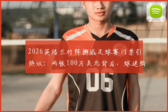 2026英格兰对阵挪威足球赛门票引热议：两张100万美元背后，球迷购票避坑指南与行情分析