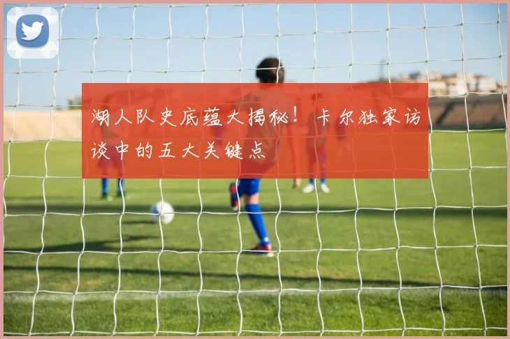 湖人队史底蕴大揭秘!卡尔独家访谈中的五大关键点