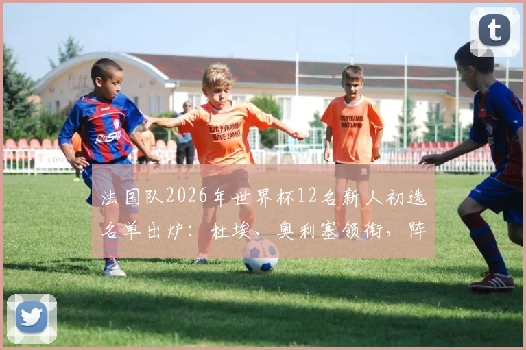 法国队2026年世界杯12名新人初选名单出炉：杜埃、奥利塞领衔，阵容变革趋势解析