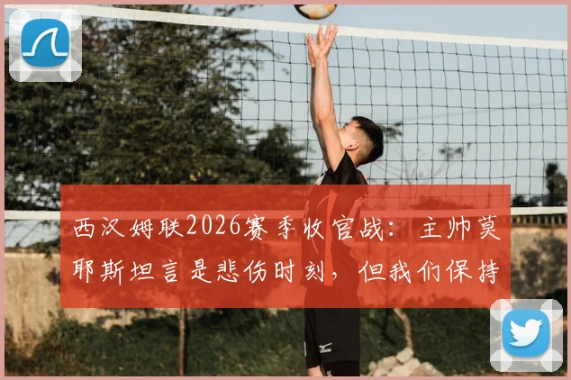 西汉姆联2026赛季收官战:主帅莫耶斯坦言是悲伤时刻,但我们保持了体面