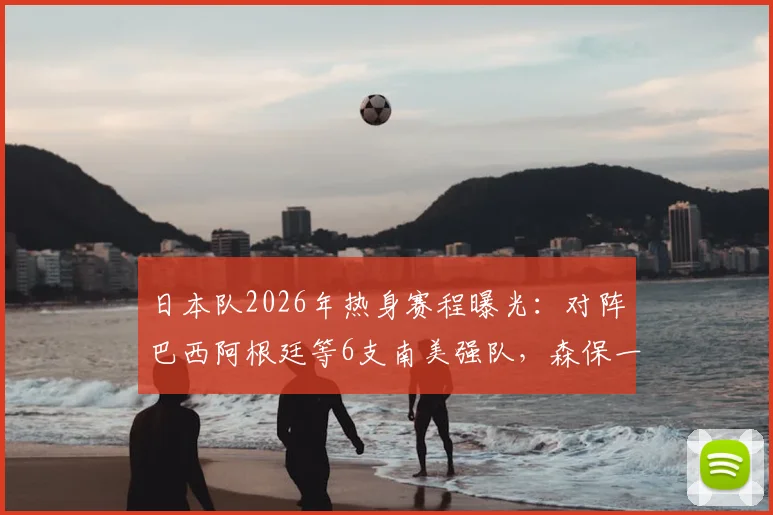 日本队2026年热身赛程曝光：对阵巴西阿根廷等6支南美强队，森保一能否带队克服“恐南美”心理？战绩分析与看点前瞻