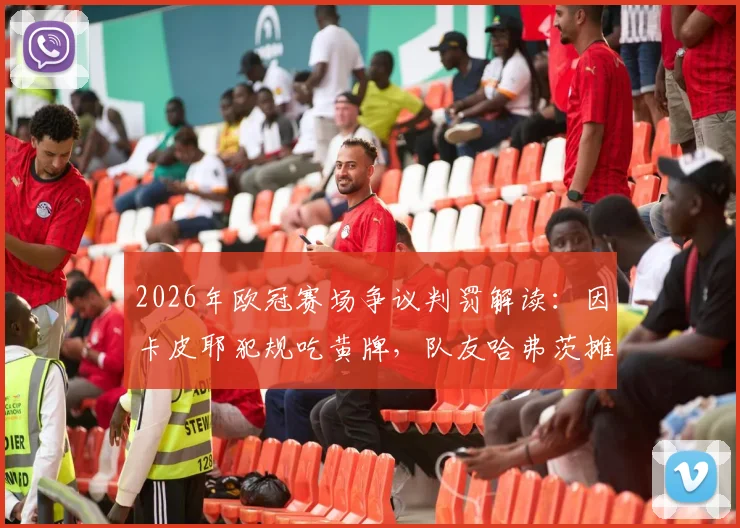 2026年欧冠赛场争议判罚解读:因卡皮耶犯规吃黄牌,队友哈弗茨摊手表达不解与不满