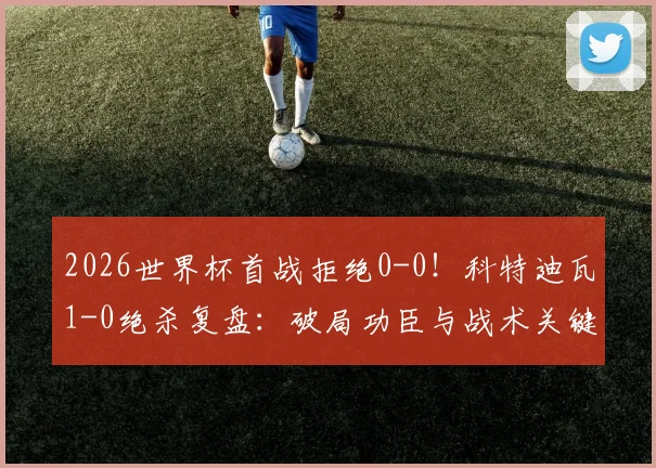 2026世界杯首战拒绝0-0!科特迪瓦1-0绝杀复盘:破局功臣与战术关键点解析