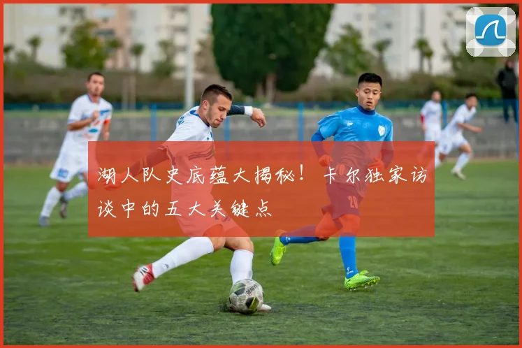 湖人队史底蕴大揭秘！卡尔独家访谈中的五大关键点