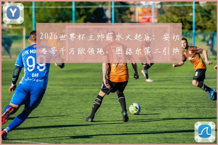 2026世界杯主帅薪水大起底：安切洛蒂千万欧领跑，图赫尔第二引热议，揭秘各国足协薪资投入与性价比