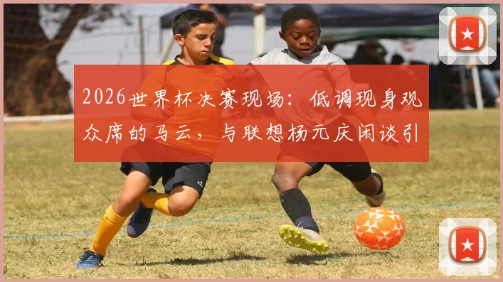 2026世界杯决赛现场:低调现身观众席的马云,与联想杨元庆闲谈引关注(附同框视频与照片)