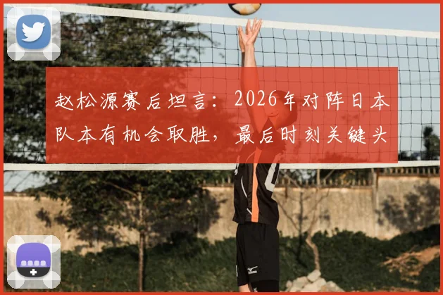 赵松源赛后坦言：2026年对阵日本队本有机会取胜，最后时刻关键头球未进细节回顾与深度采访