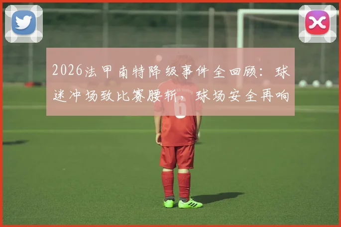 2026法甲南特降级事件全回顾：球迷冲场致比赛腰斩，球场安全再响警钟