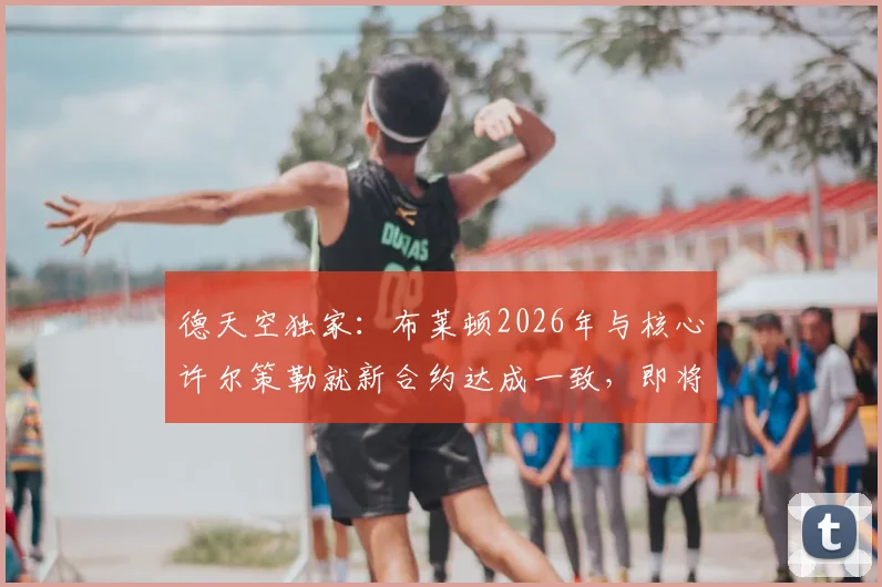 德天空独家：布莱顿2026年与核心许尔策勒就新合约达成一致，即将完成签约，附薪资条款及球队未来规划解析