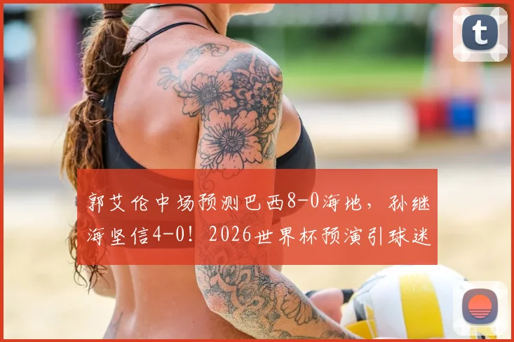 郭艾伦中场预测巴西8-0海地,孙继海坚信4-0!2026世界杯预演引球迷激烈讨论