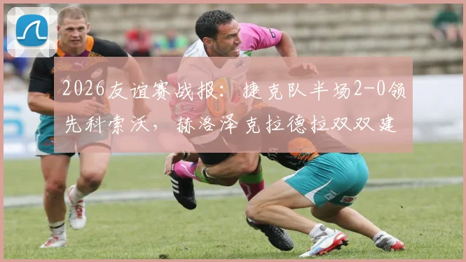 2026友谊赛战报:捷克队半场2-0领先科索沃,赫洛泽克拉德拉双双建功,附最新阵容分析与进球集锦