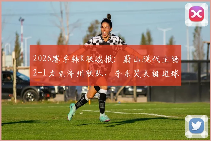 2026赛季韩K联战报:蔚山现代主场2-1力克济州联队,李东炅关键进球,附赛后分析及两队近期状态解读