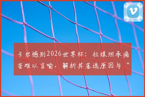 卡尔憾别2026世界杯:社媒坦承痛苦难以言喻,解析其落选原因与“王者归来”的复出之路