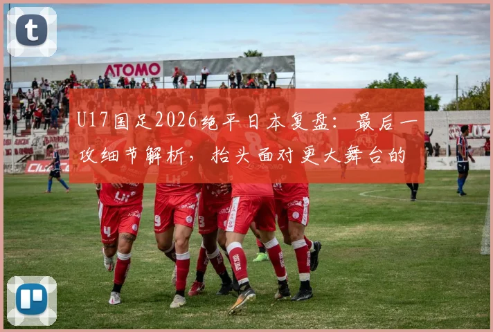 U17国足2026绝平日本复盘:最后一攻细节解析,抬头面对更大舞台的启示