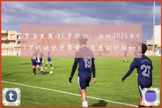 罗马里奥谈C罗现状:为何2026年41岁的他仍受尊重?深度剖析超龄巨星的价值与挑战