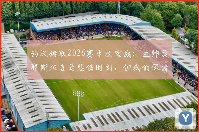 西汉姆联2026赛季收官战:主帅莫耶斯坦言是悲伤时刻,但我们保持了体面