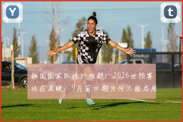 韩国国家队选帅难题:2026世预赛迫在眉睫,9月窗口期为何只能启用临时主帅?