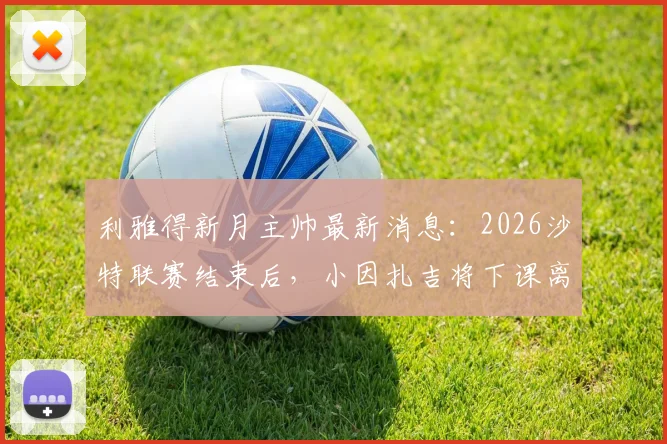 利雅得新月主帅最新消息：2026沙特联赛结束后，小因扎吉将下课离任