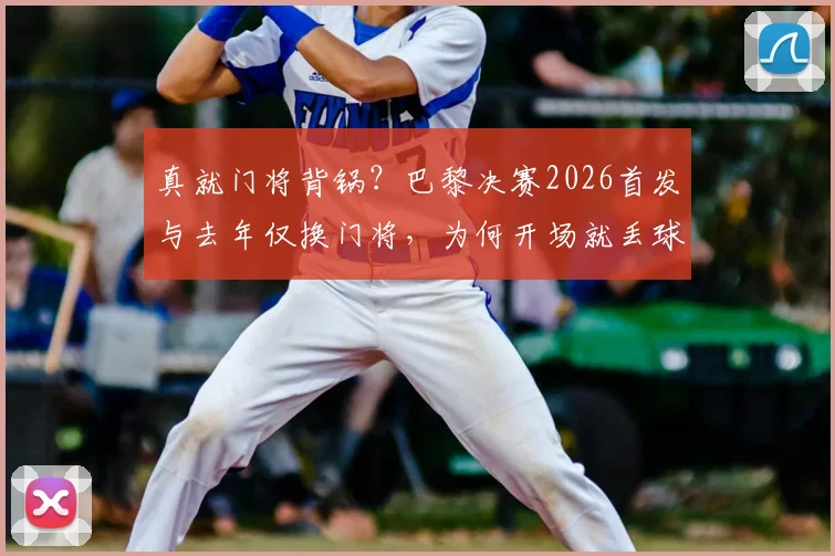 真就门将背锅？巴黎决赛2026首发与去年仅换门将，为何开场就丢球？