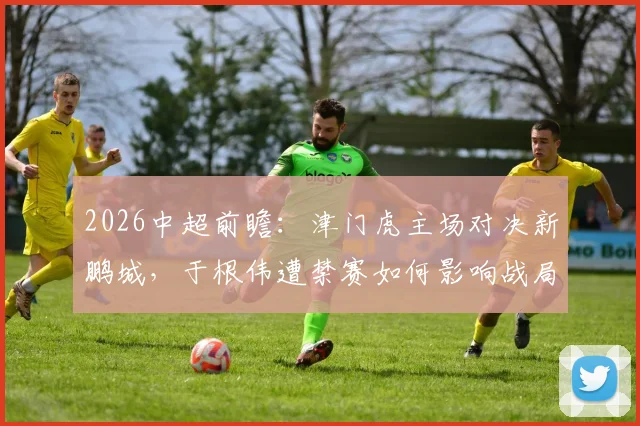 2026中超前瞻：津门虎主场对决新鹏城，于根伟遭禁赛如何影响战局？冲连胜能否化解危机