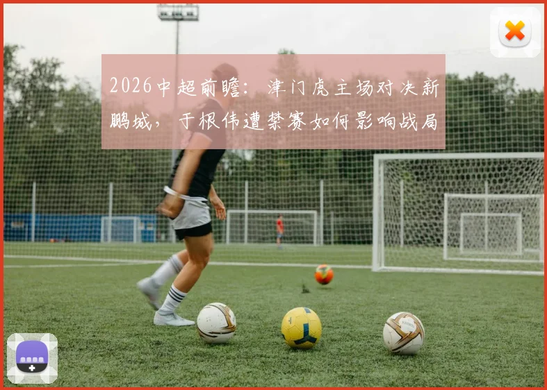 2026中超前瞻:津门虎主场对决新鹏城,于根伟遭禁赛如何影响战局?冲连胜能否化解危机