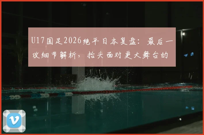 U17国足2026绝平日本复盘:最后一攻细节解析,抬头面对更大舞台的启示