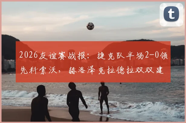 2026友谊赛战报：捷克队半场2-0领先科索沃，赫洛泽克拉德拉双双建功，附最新阵容分析与进球集锦
