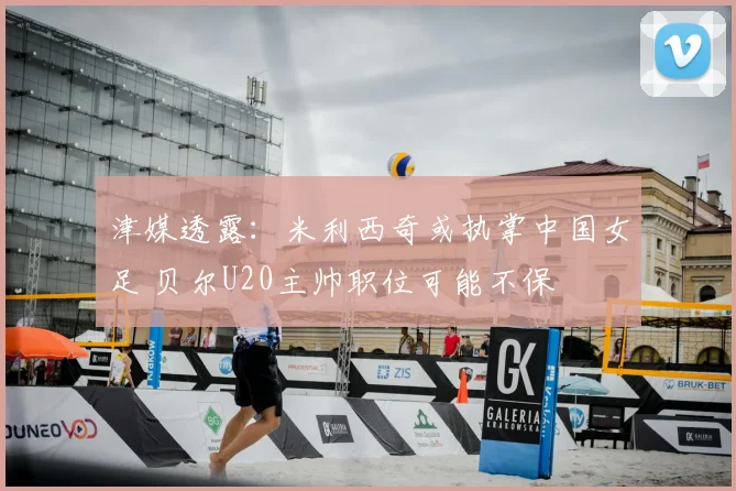 津媒透露:米利西奇或执掌中国女足 贝尔U20主帅职位可能不保