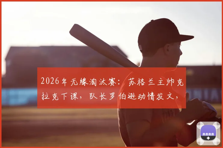 2026年无缘淘汰赛:苏格兰主帅克拉克下课,队长罗伯逊动情发文,传递了哪些信号?