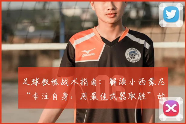 足球教练战术指南：解读小西蒙尼“专注自身，用最佳武器取胜”的2026赛季备战核心思想