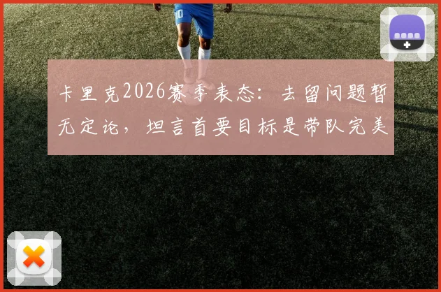卡里克2026赛季表态：去留问题暂无定论，坦言首要目标是带队完美收官，关键决定权不在己手