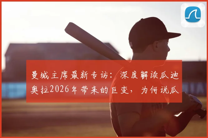 曼城主席最新专访:深度解读瓜迪奥拉2026年带来的巨变,为何说瓜帅不仅重塑曼城更升华了足球