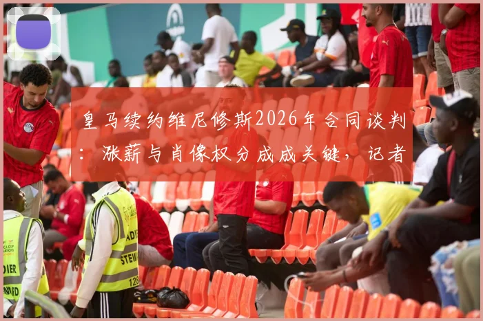 皇马续约维尼修斯2026年合同谈判：涨薪与肖像权分成成关键，记者爆料最新僵局