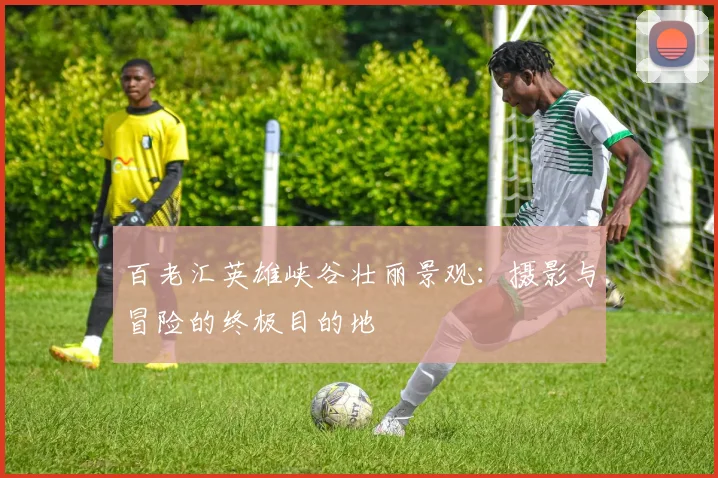 百老汇英雄峡谷壮丽景观:摄影与冒险的终极目的地
