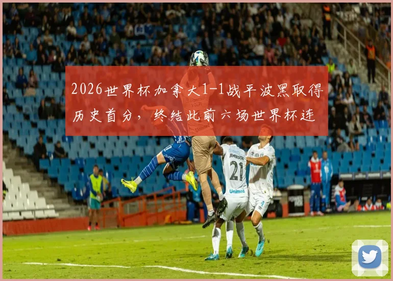 2026世界杯加拿大1-1战平波黑取得历史首分,终结此前六场世界杯连败纪录,看北美新军如何突破