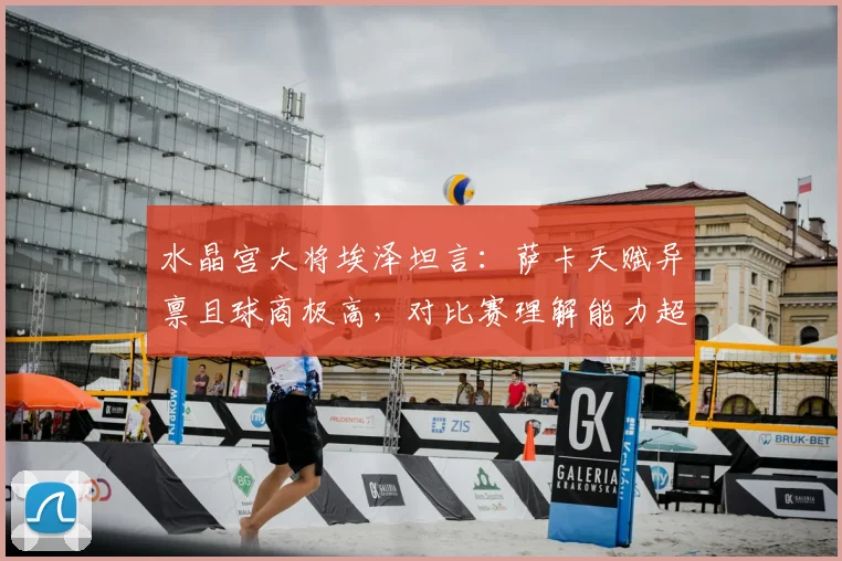 水晶宫大将埃泽坦言:萨卡天赋异禀且球商极高,对比赛理解能力超乎寻常