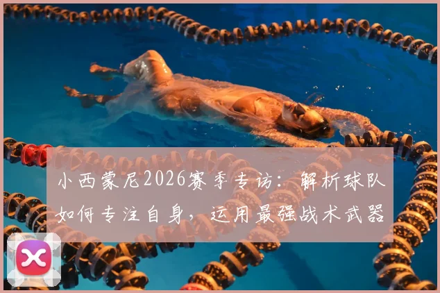 小西蒙尼2026赛季专访:解析球队如何专注自身,运用最强战术武器击败对手的关键策略