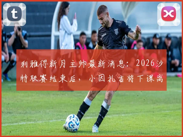 利雅得新月主帅最新消息:2026沙特联赛结束后,小因扎吉将下课离任