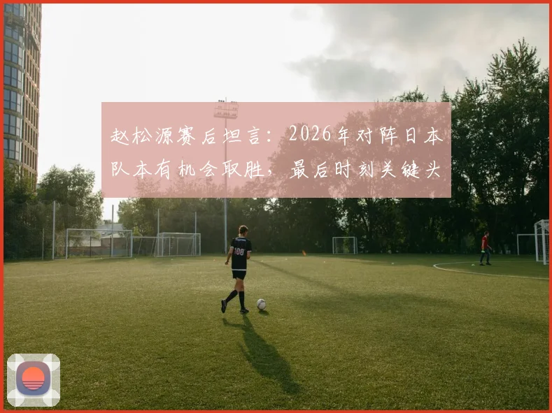 赵松源赛后坦言：2026年对阵日本队本有机会取胜，最后时刻关键头球未进细节回顾与深度采访