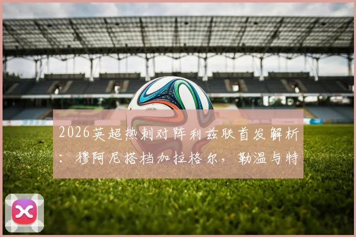 2026英超热刺对阵利兹联首发解析：穆阿尼搭档加拉格尔，勒温与特尔领衔出战
