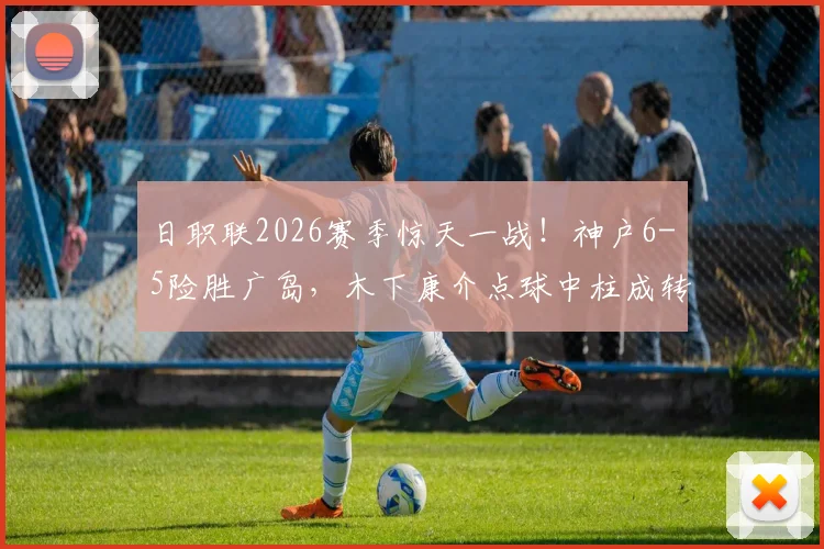 日职联2026赛季惊天一战！神户6-5险胜广岛，木下康介点球中柱成转折，比赛全过程详解