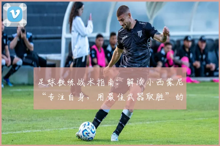 足球教练战术指南：解读小西蒙尼“专注自身，用最佳武器取胜”的2026赛季备战核心思想