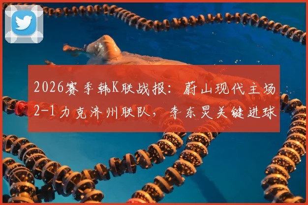 2026赛季韩K联战报:蔚山现代主场2-1力克济州联队,李东炅关键进球,附赛后分析及两队近期状态解读