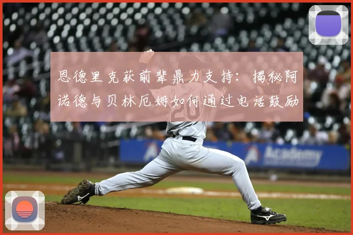 恩德里克获前辈鼎力支持:揭秘阿诺德与贝林厄姆如何通过电话鼓励帮助其适应新环境与成长
