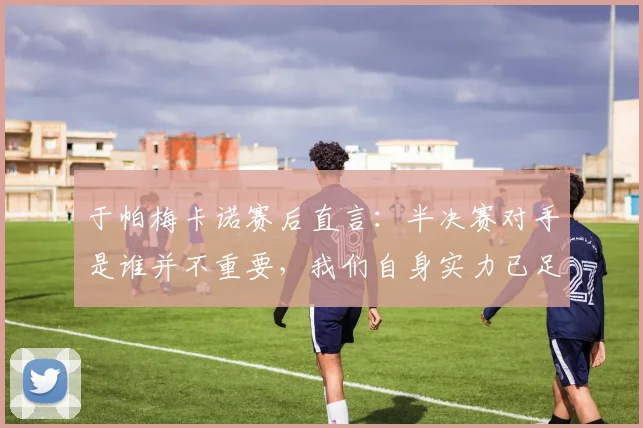 于帕梅卡诺赛后直言：半决赛对手是谁并不重要，我们自身实力已足够强大